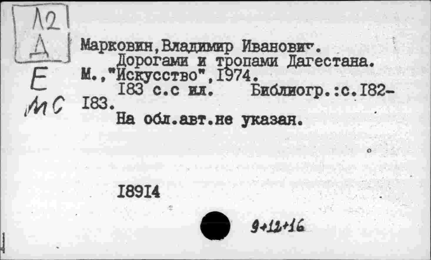 ﻿\ №1
: Д I Марковин,Владимир Иванович.
ч—J Дорогами и тропами Дагестана.
р	М.,"Искусство”,1974.
183 с.с ил. Библиогр.:с.182-183.
На обл.авт.не указан.
о
I89I4
